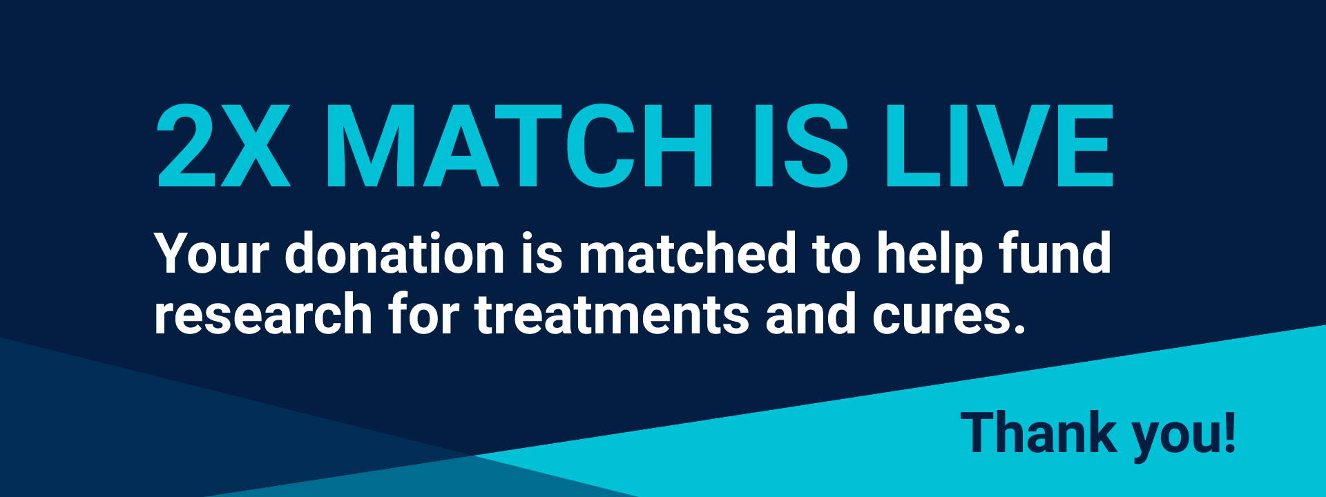 Dark blue background with lighter blue geometrical shapes. Text reads: 2X match is live. Your donation is matched to help fund research for treatments and cures